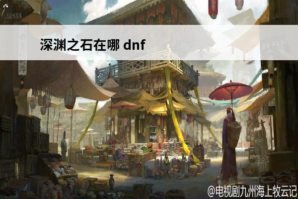 深渊之石在哪 dnf时间引导石在哪刷深渊