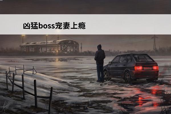 凶猛boss宠妻上瘾免费阅读 BOSS凶猛新手开局怎么玩BOSS凶猛新手玩法攻略